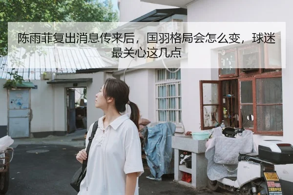 陈雨菲复出消息传来后，国羽格局会怎么变，球迷最关心这几点 - 新闻资讯焦点报道封面图